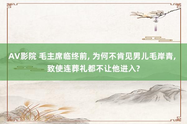 AV影院 毛主席临终前, 为何不肯见男儿毛岸青, 致使连葬礼都不让他进入?