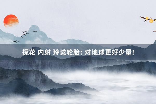 探花 内射 玲珑轮胎: 对地球更好少量!