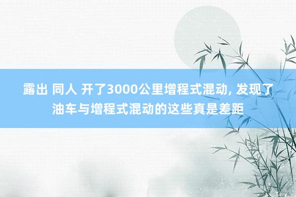 露出 同人 开了3000公里增程式混动, 发现了油车与增程式混动的这些真是差距
