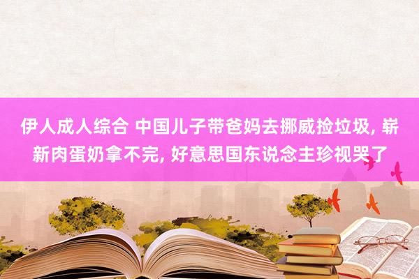 伊人成人综合 中国儿子带爸妈去挪威捡垃圾, 崭新肉蛋奶拿不完, 好意思国东说念主珍视哭了