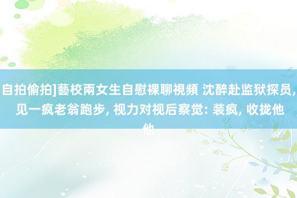 自拍偷拍]藝校兩女生自慰裸聊視頻 沈醉赴监狱探员, 见一疯老翁跑步, 视力对视后察觉: 装疯, 收拢他