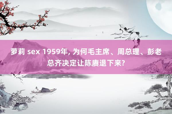 萝莉 sex 1959年, 为何毛主席、周总理、彭老总齐决定让陈赓退下来?
