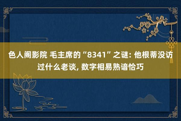 色人阁影院 毛主席的“8341”之谜: 他根蒂没访过什么老谈, 数字相易熟谙恰巧