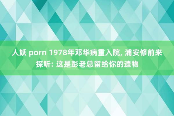 人妖 porn 1978年邓华病重入院, 浦安修前来探听: 这是彭老总留给你的遗物