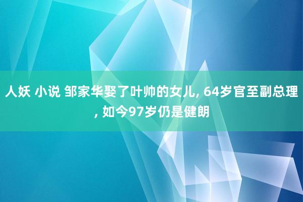人妖 小说 邹家华娶了叶帅的女儿, 64岁官至副总理, 如今97岁仍是健朗