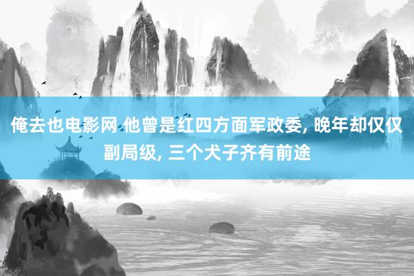 俺去也电影网 他曾是红四方面军政委, 晚年却仅仅副局级, 三个犬子齐有前途