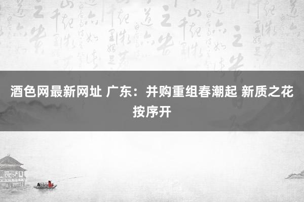 酒色网最新网址 广东：并购重组春潮起 新质之花按序开