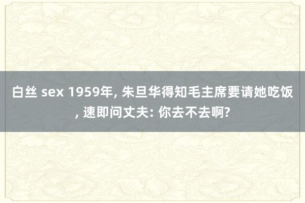 白丝 sex 1959年, 朱旦华得知毛主席要请她吃饭, 速即问丈夫: 你去不去啊?
