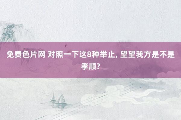 免费色片网 对照一下这8种举止, 望望我方是不是孝顺?