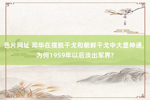 色片网址 邓华在摆脱干戈和朝鲜干戈中大显神通, 为何1959年以后淡出军界?