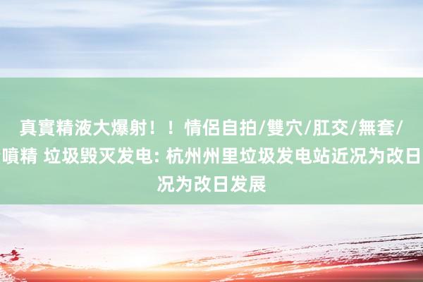 真實精液大爆射！！情侶自拍/雙穴/肛交/無套/大量噴精 垃圾毁灭发电: 杭州州里垃圾发电站近况为改日发展