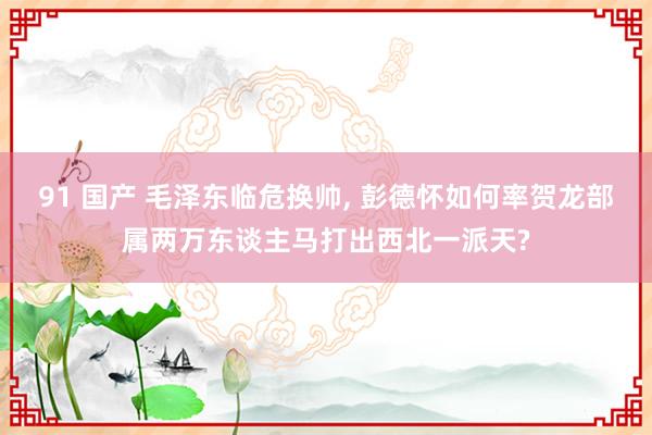 91 国产 毛泽东临危换帅, 彭德怀如何率贺龙部属两万东谈主马打出西北一派天?