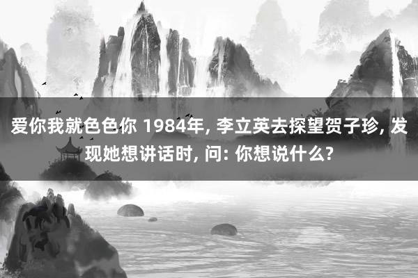 爱你我就色色你 1984年, 李立英去探望贺子珍, 发现她想讲话时, 问: 你想说什么?