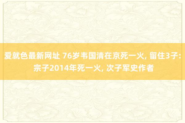 爱就色最新网址 76岁韦国清在京死一火, 留住3子: 宗子2014年死一火, 次子军史作者