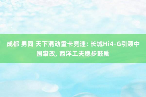成都 男同 天下混动重卡竞速: 长城Hi4-G引颈中国窜改, 西洋工夫稳步鼓励
