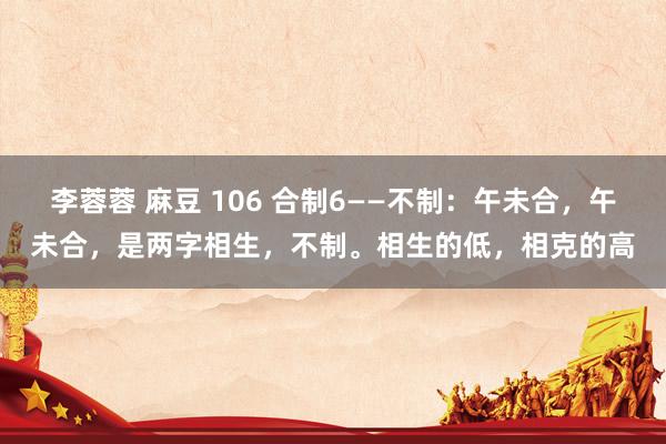 李蓉蓉 麻豆 106 合制6——不制：午未合，午未合，是两字相生，不制。相生的低，相克的高