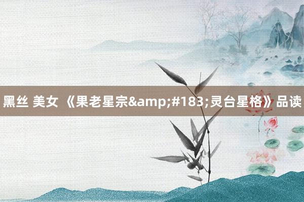 黑丝 美女 《果老星宗&#183;灵台星格》品读