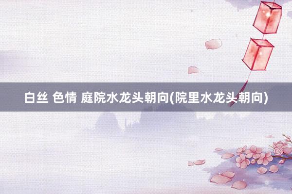 白丝 色情 庭院水龙头朝向(院里水龙头朝向)