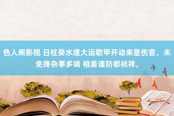 色人阁影视 日柱癸水逢大运歌甲开动来是伤官，未免搀杂事多端 相差谨防都祯祥，