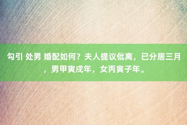 勾引 处男 婚配如何？夫人提议仳离，已分居三月，男甲寅戌年，女丙寅子年。
