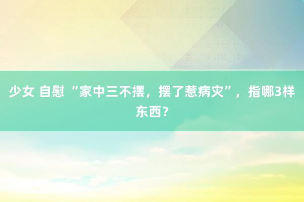 少女 自慰 “家中三不摆，摆了惹病灾”，指哪3样东西？