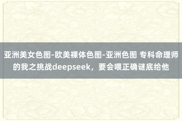 亚洲美女色图-欧美裸体色图-亚洲色图 专科命理师的我之挑战deepseek，要会喂正确谜底给他