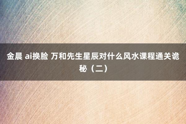 金晨 ai换脸 万和先生星辰对什么风水课程通关诡秘（二）