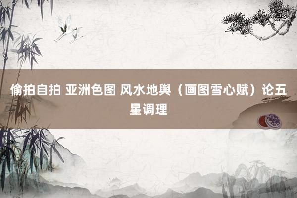 偷拍自拍 亚洲色图 风水地舆（画图雪心赋）论五星调理