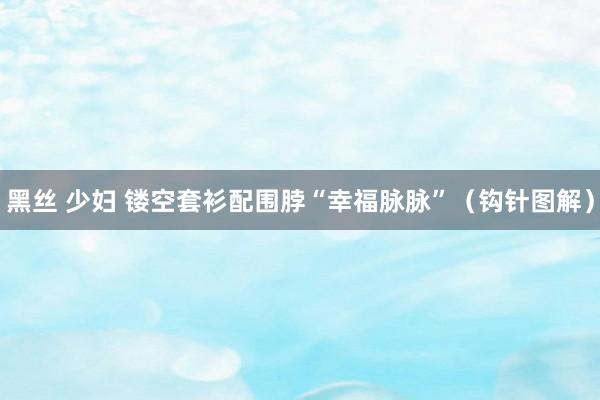 黑丝 少妇 镂空套衫配围脖“幸福脉脉”（钩针图解）