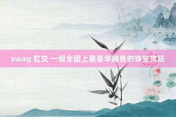 swag 肛交 一组全国上最豪华腾贵的珠宝赏玩