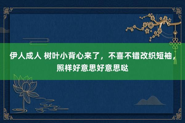 伊人成人 树叶小背心来了，不喜不错改织短袖，照样好意思好意思哒