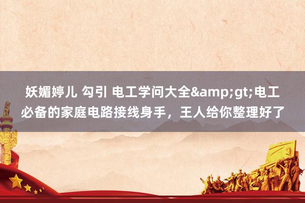 妖媚婷儿 勾引 电工学问大全&gt;电工必备的家庭电路接线身手，王人给你整理好了