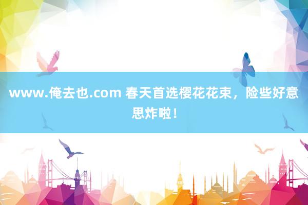 www.俺去也.com 春天首选樱花花束，险些好意思炸啦！