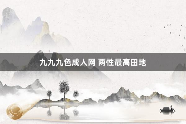 九九九色成人网 两性最高田地