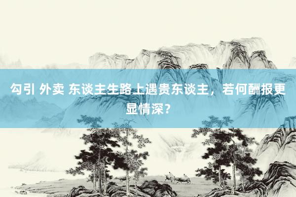 勾引 外卖 东谈主生路上遇贵东谈主，若何酬报更显情深？