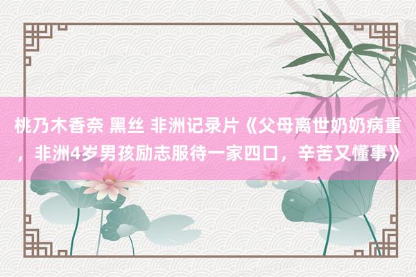 桃乃木香奈 黑丝 非洲记录片《父母离世奶奶病重，非洲4岁男孩励志服待一家四口，辛苦又懂事》