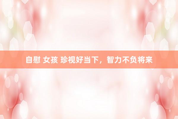 自慰 女孩 珍视好当下，智力不负将来