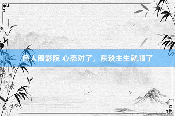 色人阁影院 心态对了，东谈主生就顺了
