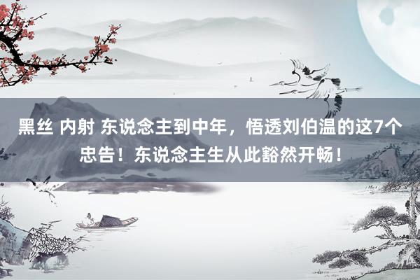 黑丝 内射 东说念主到中年，悟透刘伯温的这7个忠告！东说念主生从此豁然开畅！