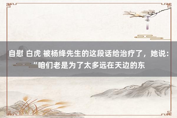 自慰 白虎 被杨绛先生的这段话给治疗了,她说:“咱们老是为了太多远在天边的东