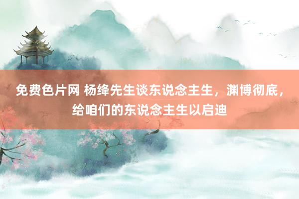 免费色片网 杨绛先生谈东说念主生，渊博彻底，给咱们的东说念主生以启迪