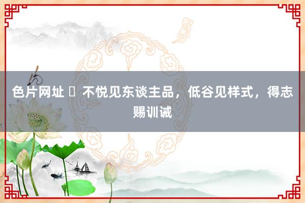 色片网址 ​不悦见东谈主品，低谷见样式，得志赐训诫