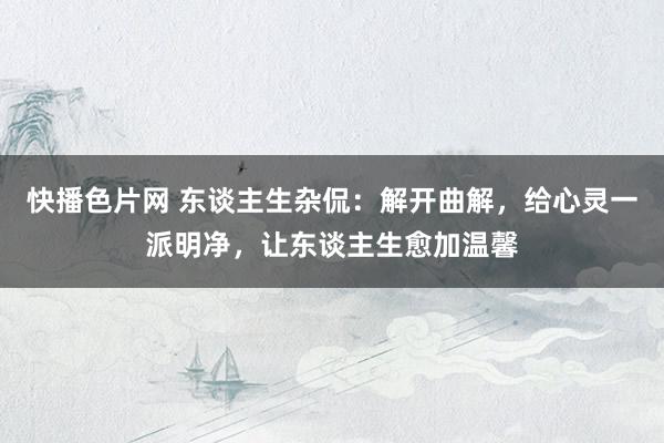 快播色片网 东谈主生杂侃:解开曲解,给心灵一派明净,让东谈主生愈加温馨
