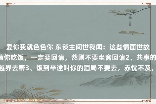 爱你我就色色你 东谈主间世我闻：这些情面世故你要懂：1、别东谈主请你吃饭，一定要回请，然则不要坐窝回请2、共事的忙不错帮，然则不成越界去帮3、饭到半途叫你的酒局不要去，赤忱不及，临时起意4、该求东谈主处且求东谈主，求东谈主是给别东谈主...
