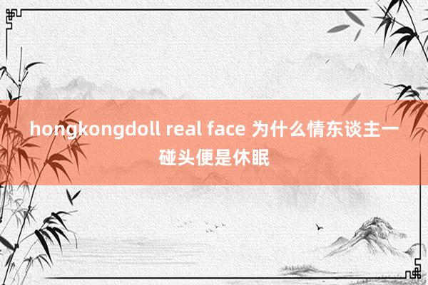 hongkongdoll real face 为什么情东谈主一碰头便是休眠