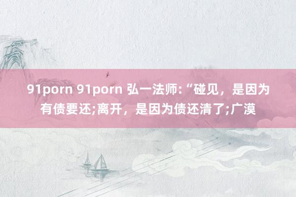 91porn 91porn 弘一法师:“碰见，是因为有债要还;离开，是因为债还清了;广漠