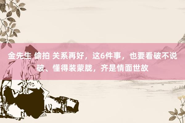 金先生 偷拍 关系再好，这6件事，也要看破不说破、懂得装蒙胧，齐是情面世故