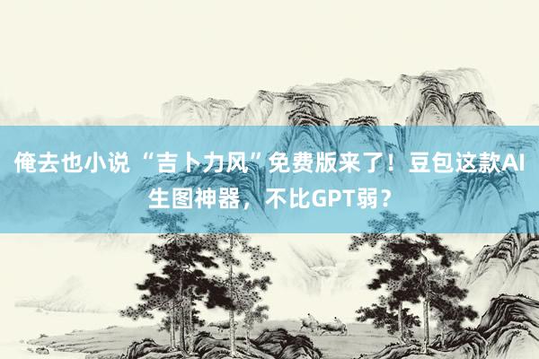 俺去也小说 “吉卜力风”免费版来了！豆包这款AI生图神器，不比GPT弱？