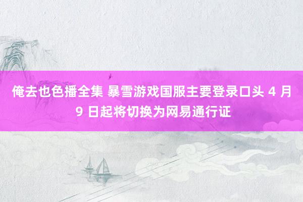 俺去也色播全集 暴雪游戏国服主要登录口头 4 月 9 日起将切换为网易通行证