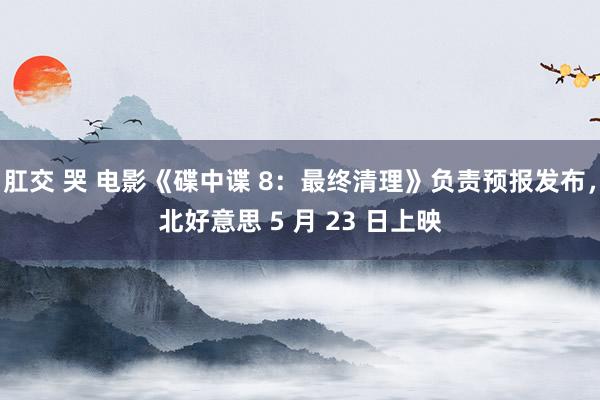 肛交 哭 电影《碟中谍 8：最终清理》负责预报发布，北好意思 5 月 23 日上映